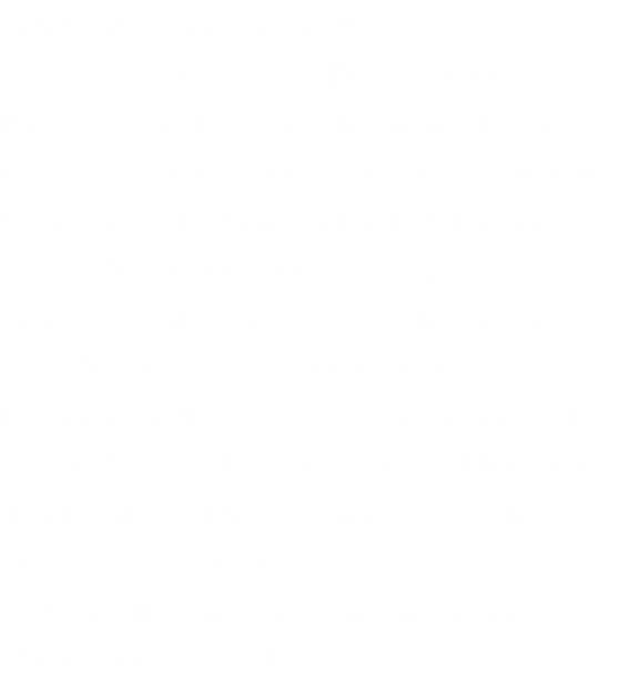 Jetzt hatte man den Zettel voll - einerseits fuhr man in Deutschland und Italien hin und her um die neuen Brüder kennenzulernen, und andererseits wurde fleißig am Clubhaus gebastelt. Es war eine aufreibende, aber auch geile und spannende Zeit, in der sich die Spreu vom Weizen trennte. Viele neue Freundschaften wurden geschlossen, die bis heute noch Bestand haben. Member des Freakers MC und des Screws Mc verließen ihre alten Clubs und schlossen sich den Bremern an, was den Club noch stärker werden ließ.