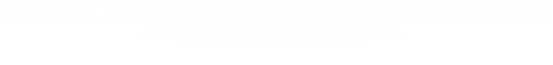 2016 feierten die Bremer 15jähriges Bestehen. Das Chapter ist langsam aber stetig gewachsen. Möchtegerns oder Spinner ohne Motorrad hatten nie eine Chance oder wurden nur belächelt. Probleme jeglicher Art wurden gemeinschaftlich angepackt und gelöst. Viele der Member sind 10 oder mehr Jahre im Club und ein Ende ist nicht abzusehen.   Wir sind wie wir sind - und darauf sind wir stolz: 